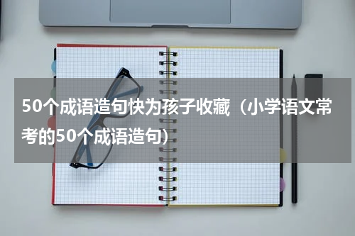 50个成语造句快为孩子收藏（小学语文常考的50个成语造句）