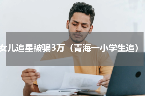女儿追星被骗3万（青海一小学生追）