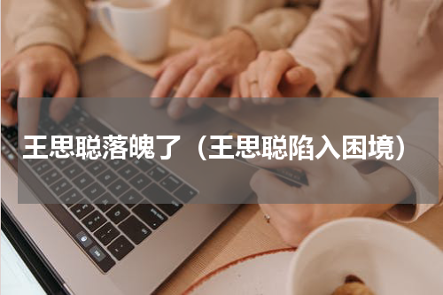 王思聪落魄了（王思聪陷入困境）