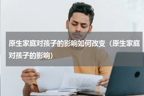 原生家庭对孩子的影响如何改变（原生家庭对孩子的影响）