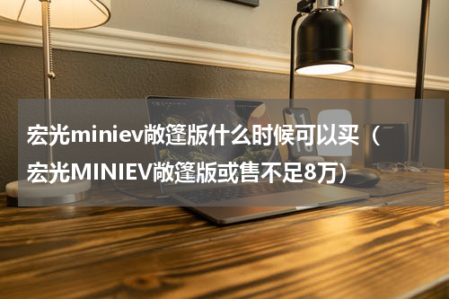 宏光miniev敞篷版什么时候可以买（宏光MINIEV敞篷版或售不足8万）