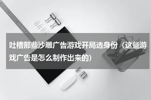 吐槽那些沙雕广告游戏开局选身份（这些游戏广告是怎么制作出来的）