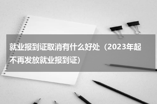就业报到证取消有什么好处（2023年起不再发放就业报到证）