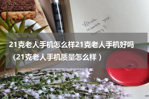 21克老人手机怎么样21克老人手机好吗（21克老人手机质量怎么样 ）