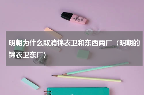 明朝为什么取消锦衣卫和东西两厂（明朝的锦衣卫东厂）
