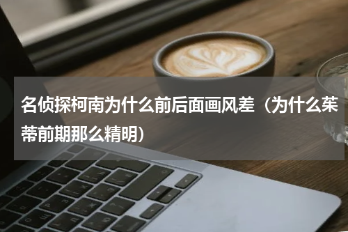 名侦探柯南为什么前后面画风差（为什么茱蒂前期那么精明）