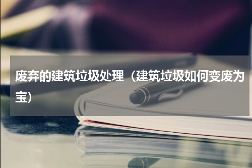 废弃的建筑垃圾处理（建筑垃圾如何变废为宝）