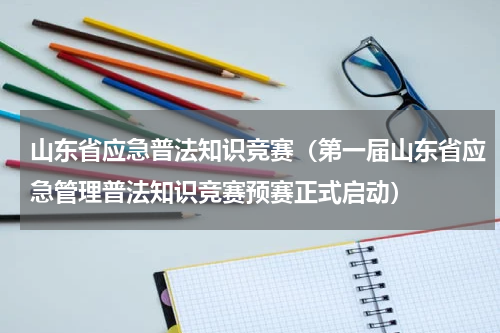 山东省应急普法知识竞赛（第一届山东省应急管理普法知识竞赛预赛正式启动）