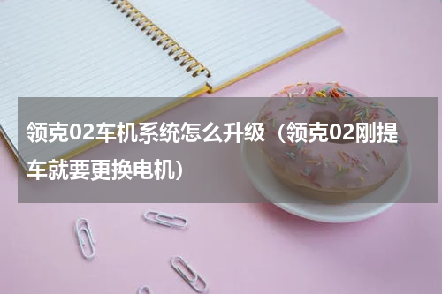 领克02车机系统怎么升级（领克02刚提车就要更换电机）