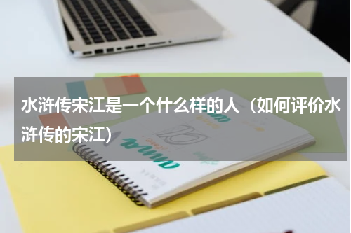 水浒传宋江是一个什么样的人（如何评价水浒传的宋江）