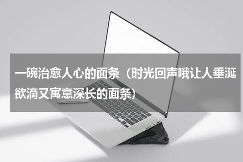 一碗治愈人心的面条（时光回声哦让人垂涎欲滴又寓意深长的面条）