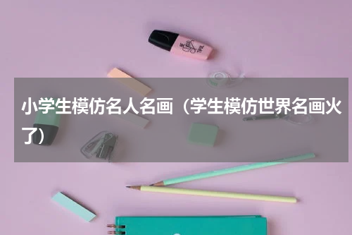 小学生模仿名人名画（学生模仿世界名画火了）