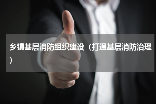 乡镇基层消防组织建设（打通基层消防治理）