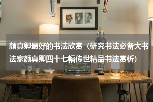 颜真卿最好的书法欣赏（研究书法必备大书法家颜真卿四十七幅传世精品书法赏析）