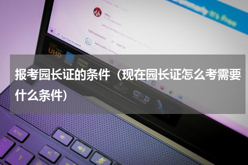 报考园长证的条件（现在园长证怎么考需要什么条件）
