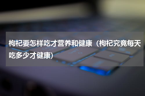 枸杞要怎样吃才营养和健康（枸杞究竟每天吃多少才健康）