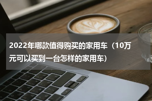 2022年哪款值得购买的家用车（10万元可以买到一台怎样的家用车）