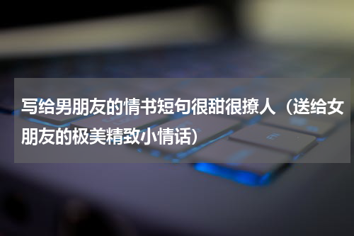 写给男朋友的情书短句很甜很撩人（送给女朋友的极美精致小情话）