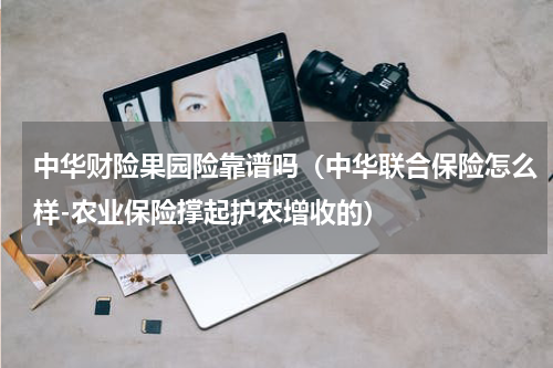 中华财险果园险靠谱吗（中华联合保险怎么样-农业保险撑起护农增收的）