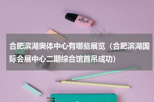 合肥滨湖奥体中心有哪些展览（合肥滨湖国际会展中心二期综合馆首吊成功）