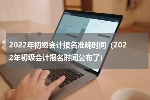 2022年初级会计报名准确时间（2022年初级会计报名时间公布了）