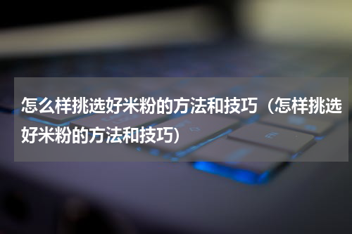 怎么样挑选好米粉的方法和技巧（怎样挑选好米粉的方法和技巧）