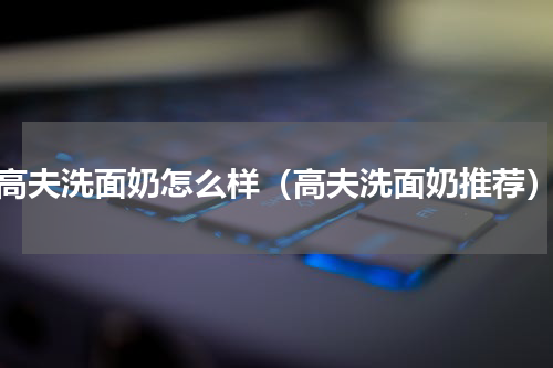 高夫洗面奶怎么样（高夫洗面奶推荐）