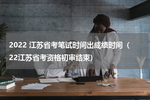 2022 江苏省考笔试时间出成绩时间（22江苏省考资格初审结束）