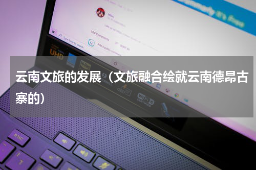 云南文旅的发展（文旅融合绘就云南德昂古寨的）