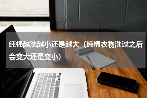 纯棉越洗越小还是越大（纯棉衣物洗过之后会变大还是变小）