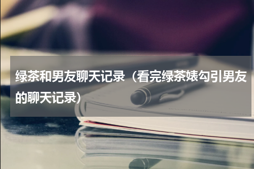 绿茶和男友聊天记录（看完绿茶婊勾引男友的聊天记录）