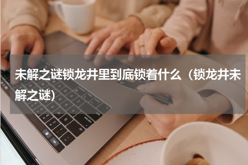 未解之谜锁龙井里到底锁着什么（锁龙井未解之谜）