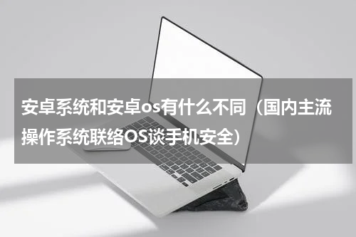安卓系统和安卓os有什么不同（国内主流操作系统联络OS谈手机安全）