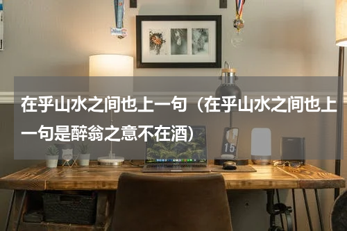 在乎山水之间也上一句（在乎山水之间也上一句是醉翁之意不在酒）