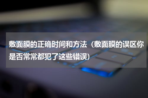敷面膜的正确时间和方法（敷面膜的误区你是否常常都犯了这些错误）