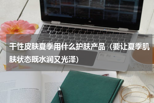 干性皮肤夏季用什么护肤产品（要让夏季肌肤状态既水润又光泽）