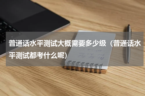 普通话水平测试大概需要多少级（普通话水平测试都考什么呢）