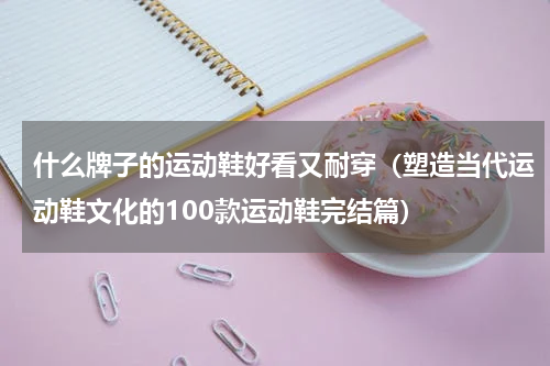 什么牌子的运动鞋好看又耐穿（塑造当代运动鞋文化的100款运动鞋完结篇）