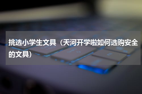 挑选小学生文具（天河开学啦如何选购安全的文具）