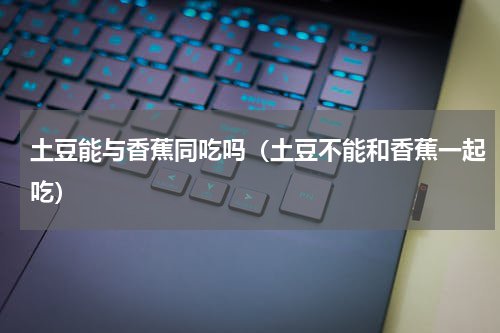 土豆能与香蕉同吃吗（土豆不能和香蕉一起吃）