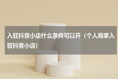 入驻抖音小店什么条件可以开（个人商家入驻抖音小店）