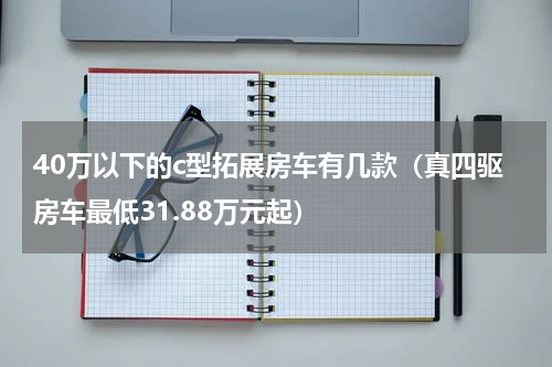 40万以下的c型拓展房车有几款（真四驱房车最低31.88万元起）