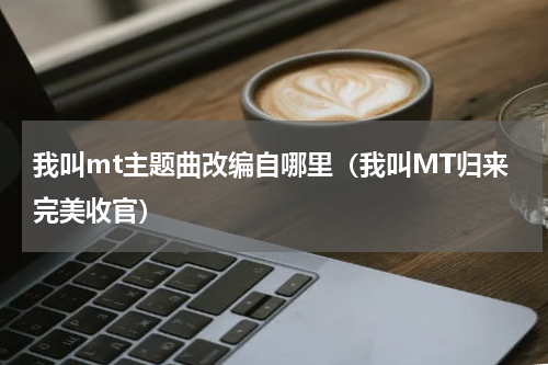 我叫mt主题曲改编自哪里（我叫MT归来完美收官）
