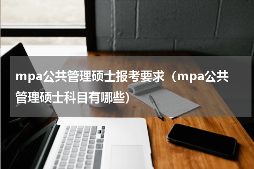mpa公共管理硕士报考要求（mpa公共管理硕士科目有哪些）
