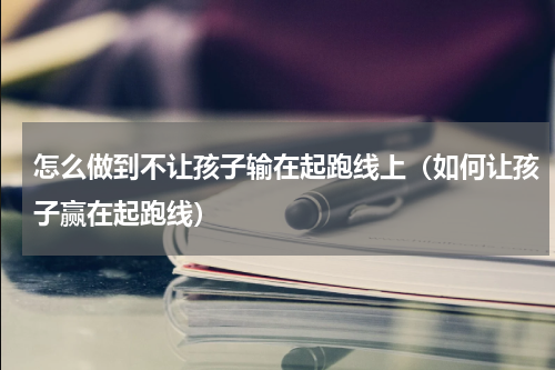 怎么做到不让孩子输在起跑线上（如何让孩子赢在起跑线）