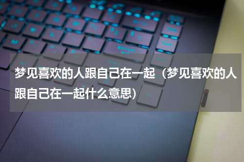 梦见喜欢的人跟自己在一起（梦见喜欢的人跟自己在一起什么意思）