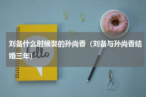 刘备什么时候娶的孙尚香（刘备与孙尚香结婚三年）