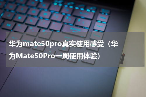 华为mate50pro真实使用感受（华为Mate50Pro一周使用体验）