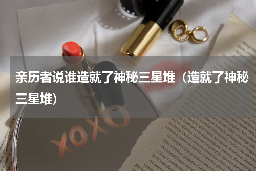 亲历者说谁造就了神秘三星堆（造就了神秘三星堆）
