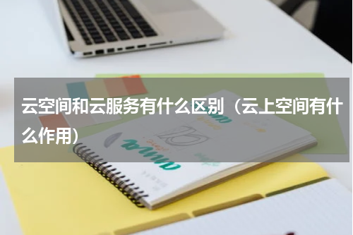 云空间和云服务有什么区别（云上空间有什么作用）